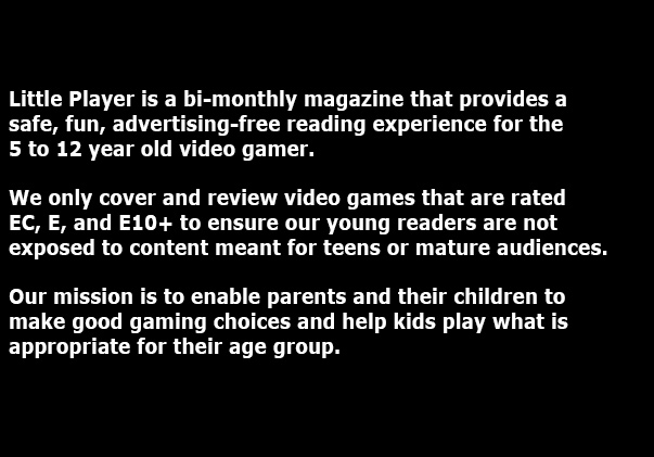 Little Player is a bi-monthly magazine that provides a 
safe, fun, advertising-free reading experience for the 7 to 12 year old video gamer. We only cover and review video games that are rated 
EC, E, and E10 to ensure our young readers are not exposed to content meant for teens or mature audiences. Our mission is to enable parents and their children to make good gaming choices and help kids play what is appropriate for their age group.
